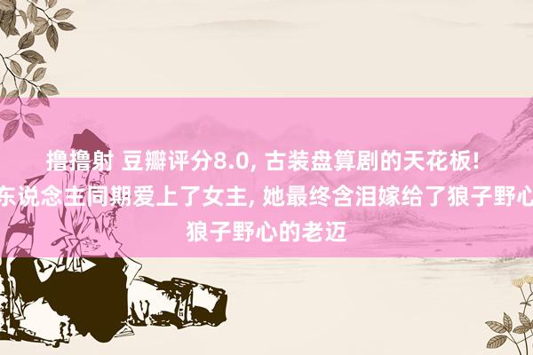 撸撸射 豆瓣评分8.0， 古装盘算剧的天花板! 父子三东说念主同期爱上了女主， 她最终含泪嫁给了狼子野心的老迈