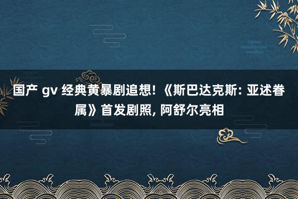 国产 gv 经典黄暴剧追想! 《斯巴达克斯: 亚述眷属》首发剧照， 阿舒尔亮相