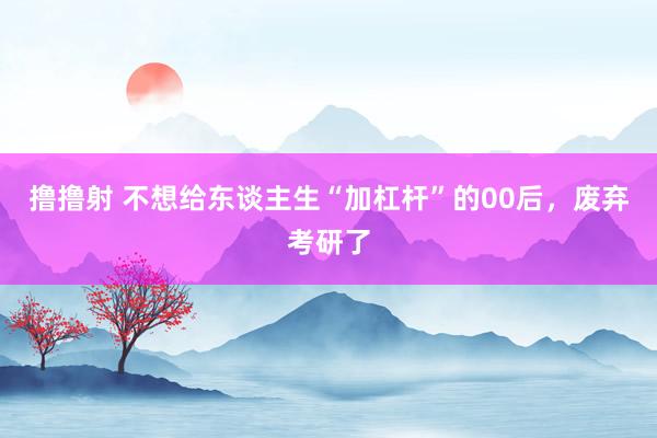撸撸射 不想给东谈主生“加杠杆”的00后，废弃考研了
