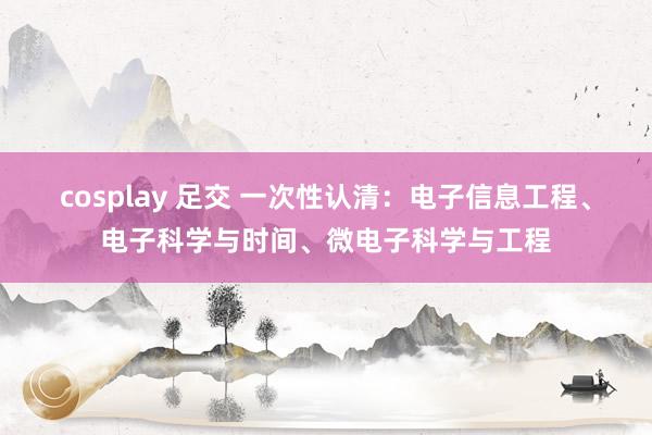 cosplay 足交 一次性认清：电子信息工程、电子科学与时间、微电子科学与工程