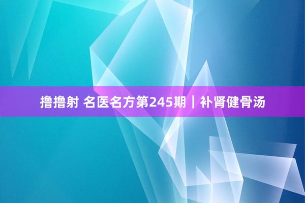撸撸射 名医名方第245期｜补肾健骨汤