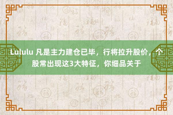 Lululu 凡是主力建仓已毕,行将拉升股价,个股常出现这3大特征,你细品关于
