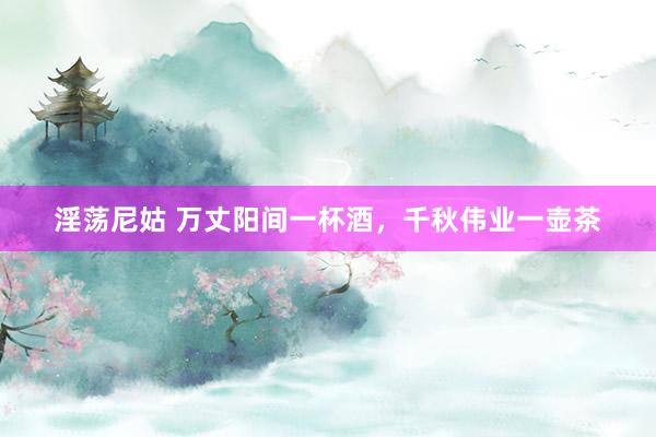淫荡尼姑 万丈阳间一杯酒，千秋伟业一壶茶