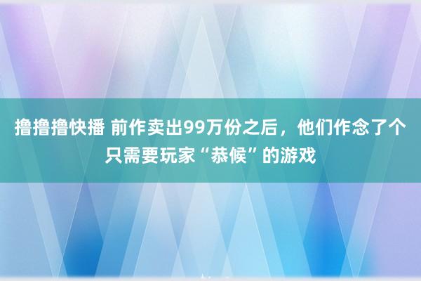 撸撸撸快播 前作卖出99万份之后，他们作念了个只需要玩家“恭候”的游戏