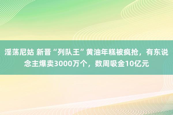 淫荡尼姑 新晋“列队王”黄油年糕被疯抢，有东说念主爆卖3000万个，数周吸金10亿元